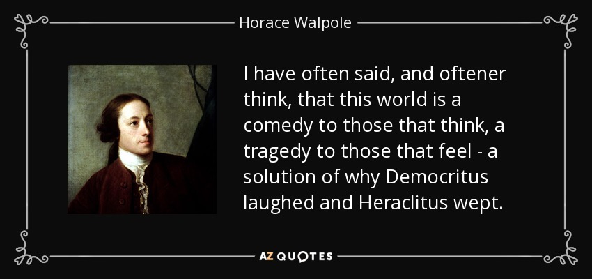 I have often said, and oftener think, that this world is a comedy to those that think, a tragedy to those that feel - a solution of why Democritus laughed and Heraclitus wept. - Horace Walpole