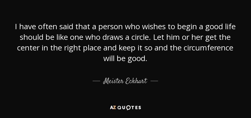 I have often said that a person who wishes to begin a good life should be like one who draws a circle. Let him or her get the center in the right place and keep it so and the circumference will be good. - Meister Eckhart