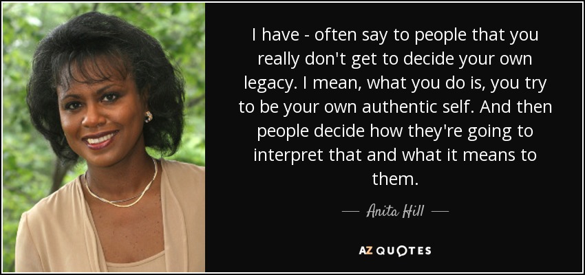 I have - often say to people that you really don't get to decide your own legacy. I mean, what you do is, you try to be your own authentic self. And then people decide how they're going to interpret that and what it means to them. - Anita Hill