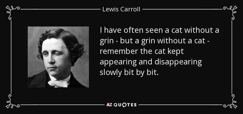 I have often seen a cat without a grin - but a grin without a cat - remember the cat kept appearing and disappearing slowly bit by bit. - Lewis Carroll