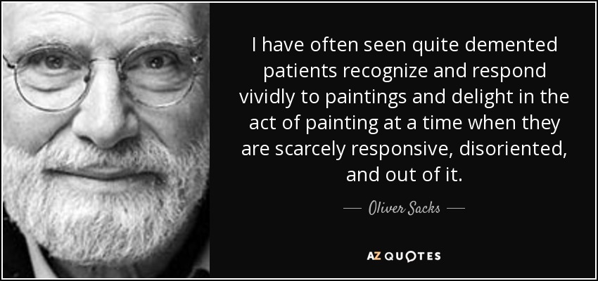 I have often seen quite demented patients recognize and respond vividly to paintings and delight in the act of painting at a time when they are scarcely responsive, disoriented, and out of it. - Oliver Sacks