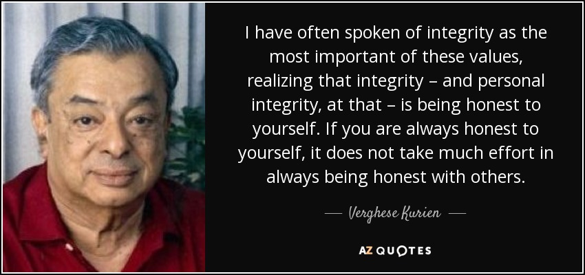 I have often spoken of integrity as the most important of these values, realizing that integrity – and personal integrity, at that – is being honest to yourself. If you are always honest to yourself, it does not take much effort in always being honest with others. - Verghese Kurien