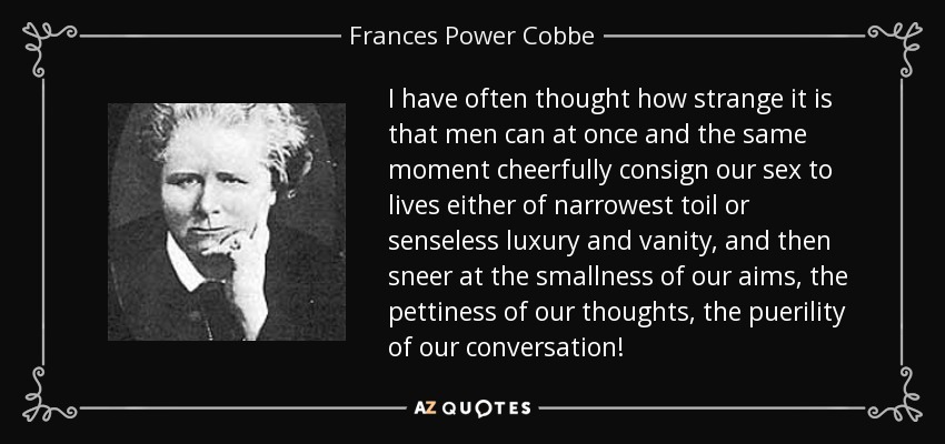 I have often thought how strange it is that men can at once and the same moment cheerfully consign our sex to lives either of narrowest toil or senseless luxury and vanity, and then sneer at the smallness of our aims, the pettiness of our thoughts, the puerility of our conversation! - Frances Power Cobbe