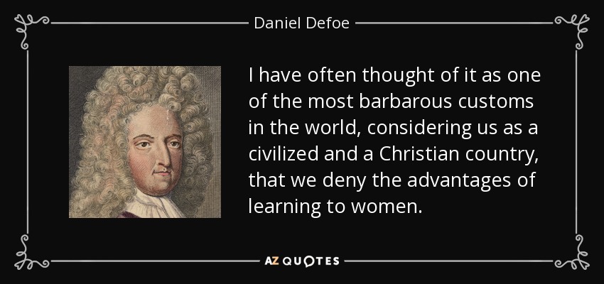I have often thought of it as one of the most barbarous customs in the world, considering us as a civilized and a Christian country, that we deny the advantages of learning to women. - Daniel Defoe