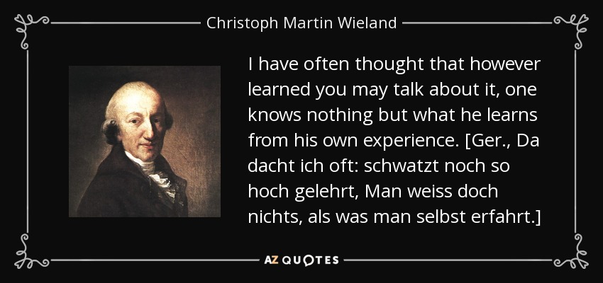 I have often thought that however learned you may talk about it, one knows nothing but what he learns from his own experience. [Ger., Da dacht ich oft: schwatzt noch so hoch gelehrt, Man weiss doch nichts, als was man selbst erfahrt.] - Christoph Martin Wieland