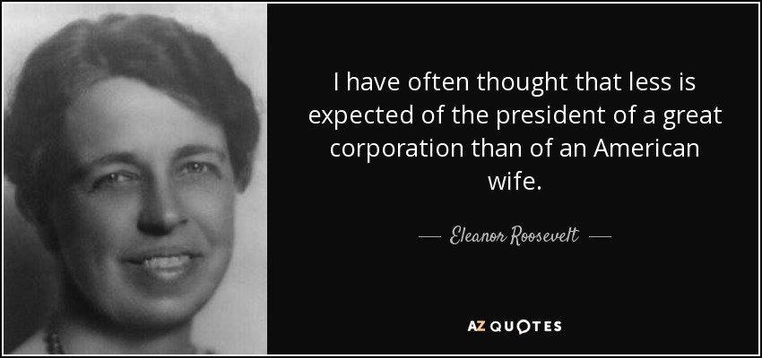 I have often thought that less is expected of the president of a great corporation than of an American wife. - Eleanor Roosevelt