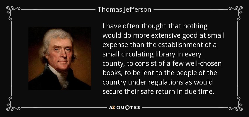 I have often thought that nothing would do more extensive good at small expense than the establishment of a small circulating library in every county, to consist of a few well-chosen books, to be lent to the people of the country under regulations as would secure their safe return in due time. - Thomas Jefferson