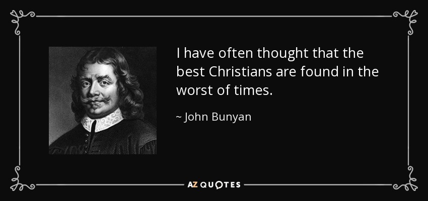 I have often thought that the best Christians are found in the worst of times. - John Bunyan