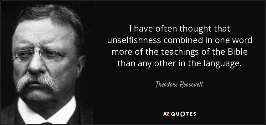I have often thought that unselfishness combined in one word more of the teachings of the Bible than any other in the language. - Theodore Roosevelt