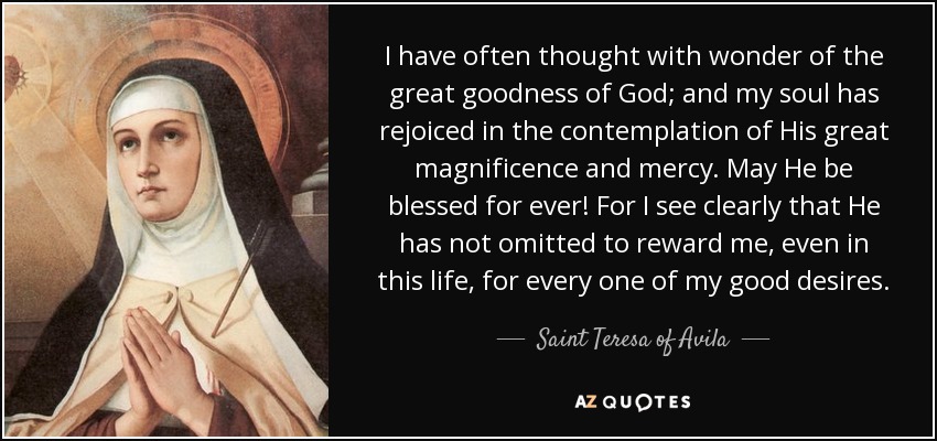 I have often thought with wonder of the great goodness of God; and my soul has rejoiced in the contemplation of His great magnificence and mercy. May He be blessed for ever! For I see clearly that He has not omitted to reward me, even in this life, for every one of my good desires. - Teresa of Avila