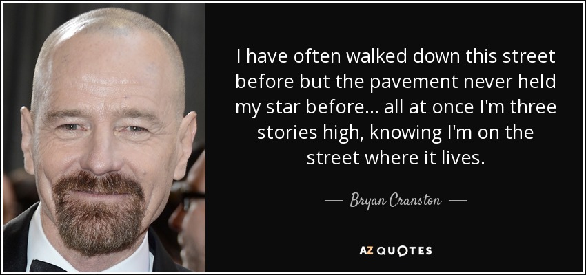 I have often walked down this street before but the pavement never held my star before... all at once I'm three stories high, knowing I'm on the street where it lives. - Bryan Cranston