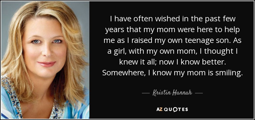 I have often wished in the past few years that my mom were here to help me as I raised my own teenage son. As a girl, with my own mom, I thought I knew it all; now I know better. Somewhere, I know my mom is smiling. - Kristin Hannah