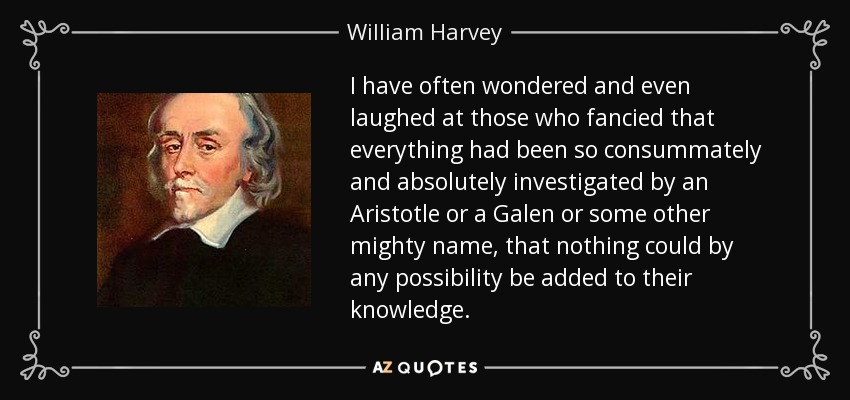 I have often wondered and even laughed at those who fancied that everything had been so consummately and absolutely investigated by an Aristotle or a Galen or some other mighty name, that nothing could by any possibility be added to their knowledge. - William Harvey