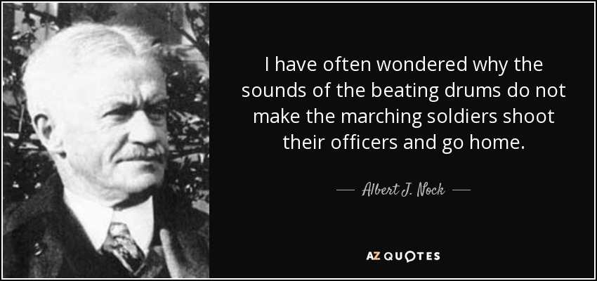 I have often wondered why the sounds of the beating drums do not make the marching soldiers shoot their officers and go home. - Albert J. Nock