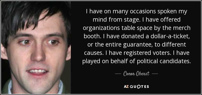 I have on many occasions spoken my mind from stage. I have offered organizations table space by the merch booth. I have donated a dollar-a-ticket, or the entire guarantee, to different causes. I have registered voters. I have played on behalf of political candidates. - Conor Oberst