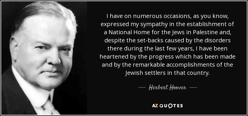 I have on numerous occasions, as you know, expressed my sympathy in the establishment of a National Home for the Jews in Palestine and, despite the set-backs caused by the disorders there during the last few years, I have been heartened by the progress which has been made and by the remarkable accomplishments of the Jewish settlers in that country. - Herbert Hoover