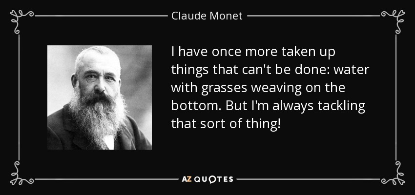 I have once more taken up things that can't be done: water with grasses weaving on the bottom. But I'm always tackling that sort of thing! - Claude Monet