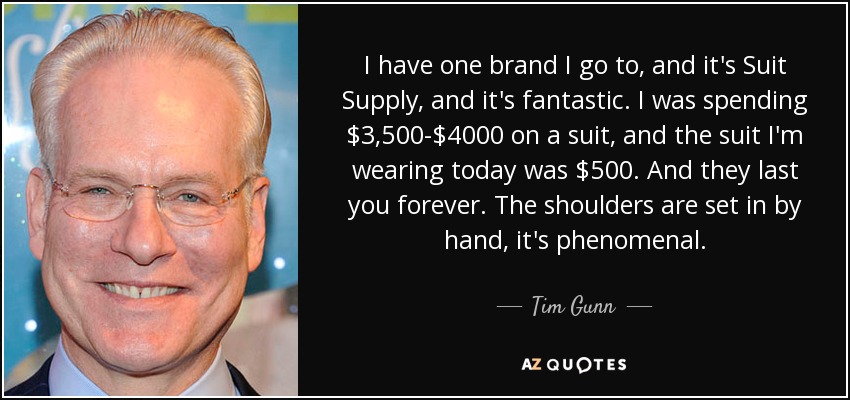 I have one brand I go to, and it's Suit Supply, and it's fantastic. I was spending $3,500-$4000 on a suit, and the suit I'm wearing today was $500. And they last you forever. The shoulders are set in by hand, it's phenomenal. - Tim Gunn