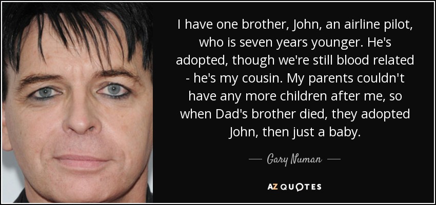 I have one brother, John, an airline pilot, who is seven years younger. He's adopted, though we're still blood related - he's my cousin. My parents couldn't have any more children after me, so when Dad's brother died, they adopted John, then just a baby. - Gary Numan