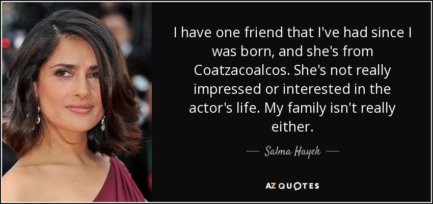 I have one friend that I've had since I was born, and she's from Coatzacoalcos. She's not really impressed or interested in the actor's life. My family isn't really either. - Salma Hayek