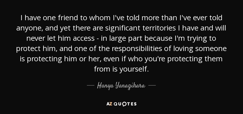 I have one friend to whom I've told more than I've ever told anyone, and yet there are significant territories I have and will never let him access - in large part because I'm trying to protect him, and one of the responsibilities of loving someone is protecting him or her, even if who you're protecting them from is yourself. - Hanya Yanagihara