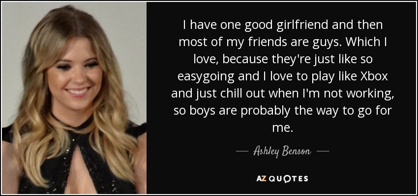 I have one good girlfriend and then most of my friends are guys. Which I love, because they're just like so easygoing and I love to play like Xbox and just chill out when I'm not working, so boys are probably the way to go for me. - Ashley Benson