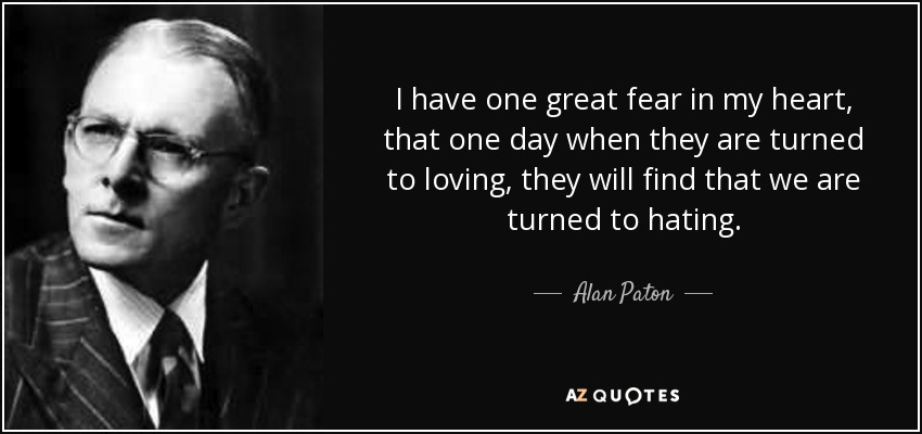 I have one great fear in my heart, that one day when they are turned to loving, they will find that we are turned to hating. - Alan Paton