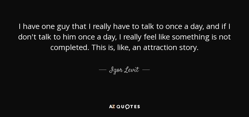 I have one guy that I really have to talk to once a day, and if I don't talk to him once a day, I really feel like something is not completed. This is, like, an attraction story. - Igor Levit