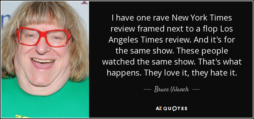 I have one rave New York Times review framed next to a flop Los Angeles Times review. And it's for the same show. These people watched the same show. That's what happens. They love it, they hate it. - Bruce Vilanch