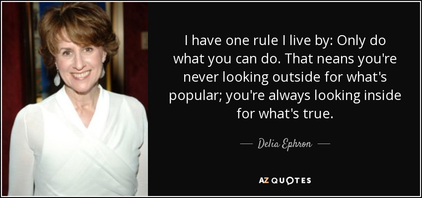 I have one rule I live by: Only do what you can do. That neans you're never looking outside for what's popular; you're always looking inside for what's true. - Delia Ephron