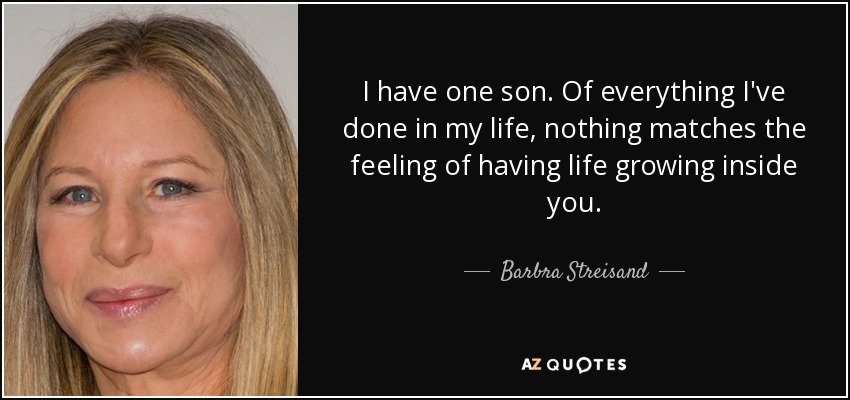 I have one son. Of everything I've done in my life, nothing matches the feeling of having life growing inside you. - Barbra Streisand