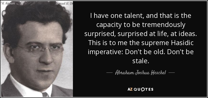 I have one talent, and that is the capacity to be tremendously surprised, surprised at life, at ideas. This is to me the supreme Hasidic imperative: Don't be old. Don't be stale. - Abraham Joshua Heschel