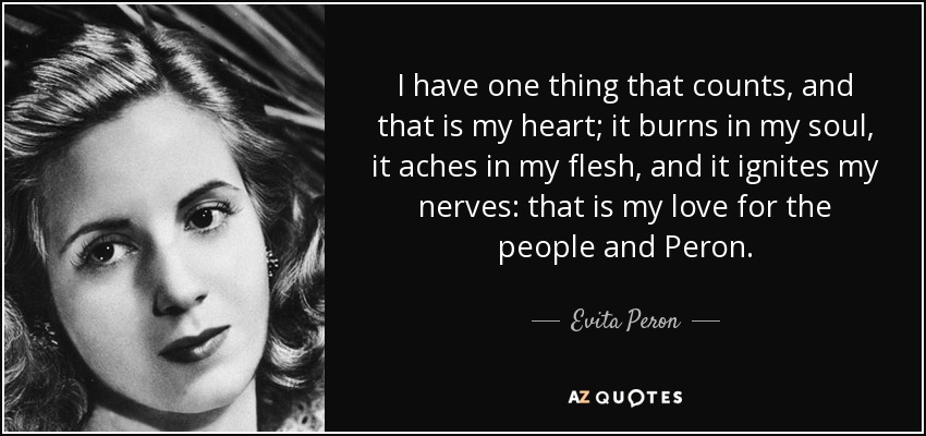 I have one thing that counts, and that is my heart; it burns in my soul, it aches in my flesh, and it ignites my nerves: that is my love for the people and Peron. - Evita Peron