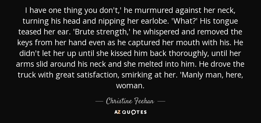 I have one thing you don't,' he murmured against her neck, turning his head and nipping her earlobe. 'What?' His tongue teased her ear. 'Brute strength,' he whispered and removed the keys from her hand even as he captured her mouth with his. He didn't let her up until she kissed him back thoroughly, until her arms slid around his neck and she melted into him. He drove the truck with great satisfaction, smirking at her. 'Manly man, here, woman. - Christine Feehan