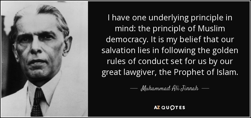 I have one underlying principle in mind: the principle of Muslim democracy. It is my belief that our salvation lies in following the golden rules of conduct set for us by our great lawgiver, the Prophet of Islam. - Muhammad Ali Jinnah