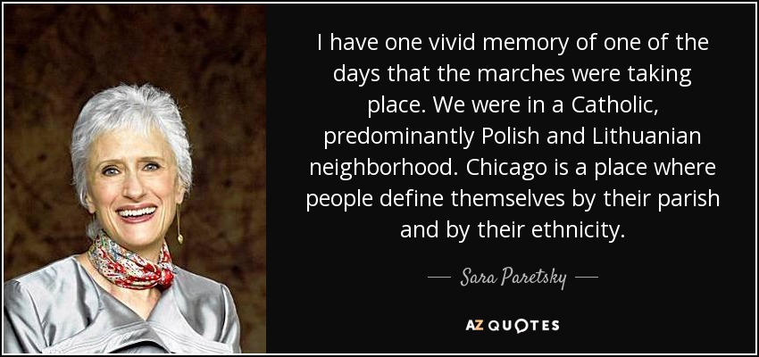I have one vivid memory of one of the days that the marches were taking place. We were in a Catholic, predominantly Polish and Lithuanian neighborhood. Chicago is a place where people define themselves by their parish and by their ethnicity. - Sara Paretsky