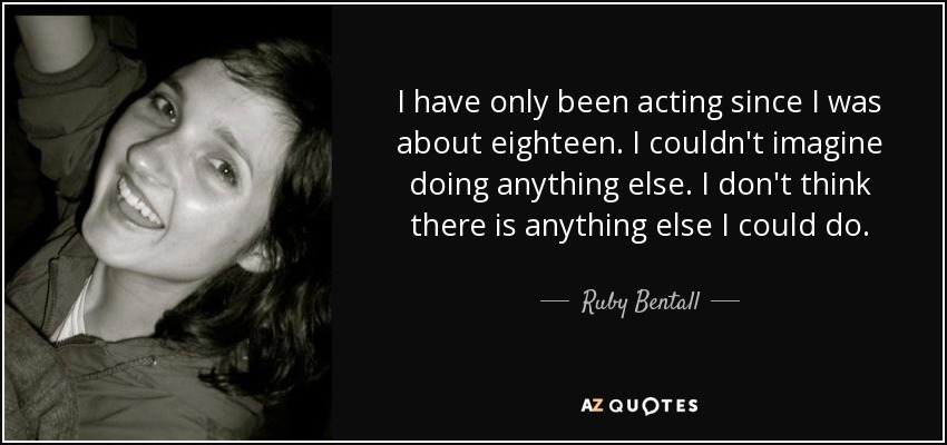 I have only been acting since I was about eighteen. I couldn't imagine doing anything else. I don't think there is anything else I could do. - Ruby Bentall