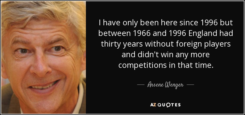 I have only been here since 1996 but between 1966 and 1996 England had thirty years without foreign players and didn't win any more competitions in that time. - Arsene Wenger