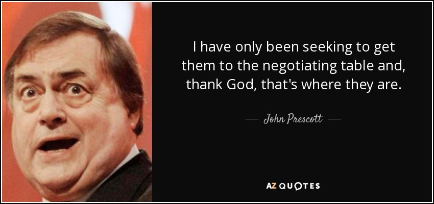 I have only been seeking to get them to the negotiating table and, thank God, that's where they are. - John Prescott
