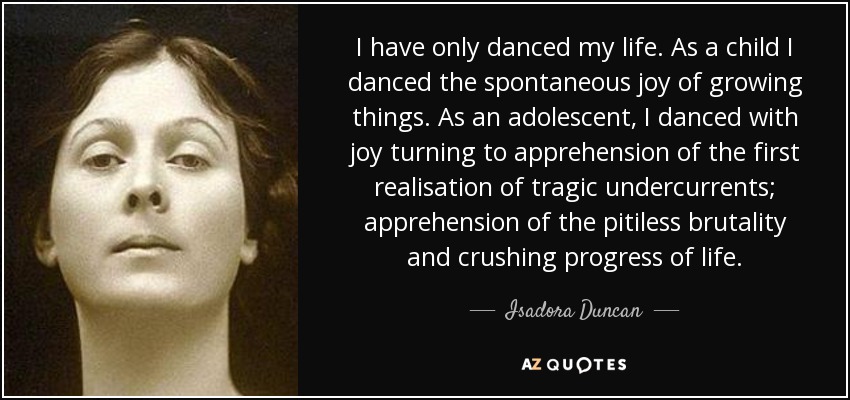 I have only danced my life. As a child I danced the spontaneous joy of growing things. As an adolescent, I danced with joy turning to apprehension of the first realisation of tragic undercurrents; apprehension of the pitiless brutality and crushing progress of life. - Isadora Duncan