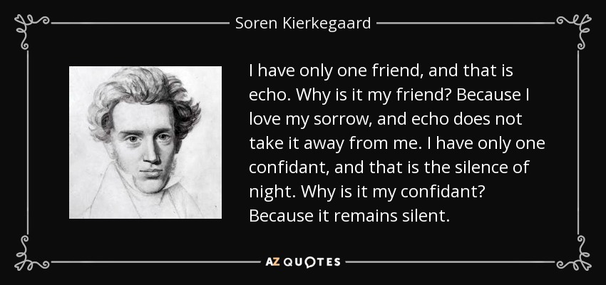 I have only one friend, and that is echo. Why is it my friend? Because I love my sorrow, and echo does not take it away from me. I have only one confidant, and that is the silence of night. Why is it my confidant? Because it remains silent. - Soren Kierkegaard