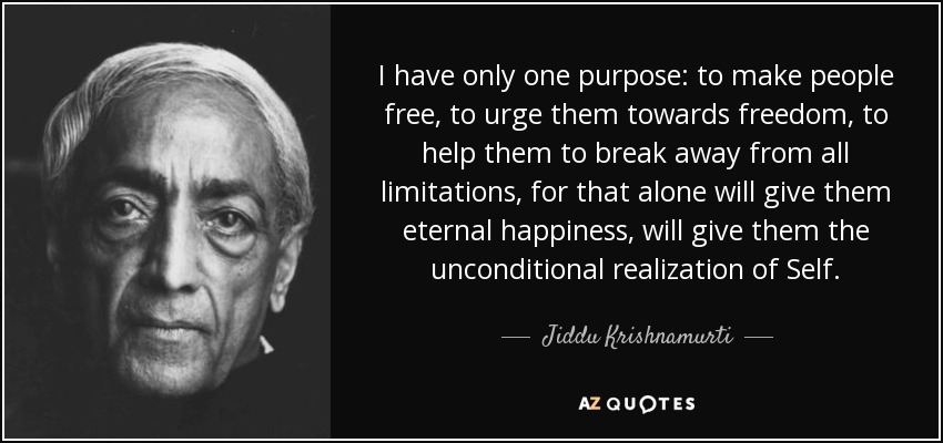 I have only one purpose: to make people free, to urge them towards freedom, to help them to break away from all limitations, for that alone will give them eternal happiness, will give them the unconditional realization of Self. - Jiddu Krishnamurti