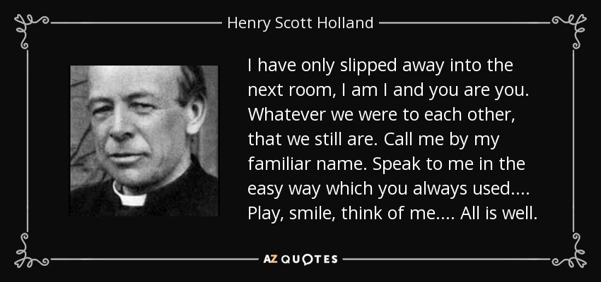 I have only slipped away into the next room, I am I and you are you. Whatever we were to each other, that we still are. Call me by my familiar name. Speak to me in the easy way which you always used .... Play, smile, think of me .... All is well. - Henry Scott Holland