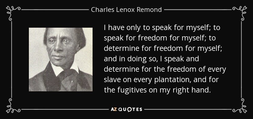 I have only to speak for myself; to speak for freedom for myself; to determine for freedom for myself; and in doing so, I speak and determine for the freedom of every slave on every plantation, and for the fugitives on my right hand. - Charles Lenox Remond