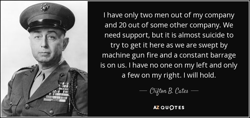 I have only two men out of my company and 20 out of some other company. We need support, but it is almost suicide to try to get it here as we are swept by machine gun fire and a constant barrage is on us. I have no one on my left and only a few on my right. I will hold. - Clifton B. Cates