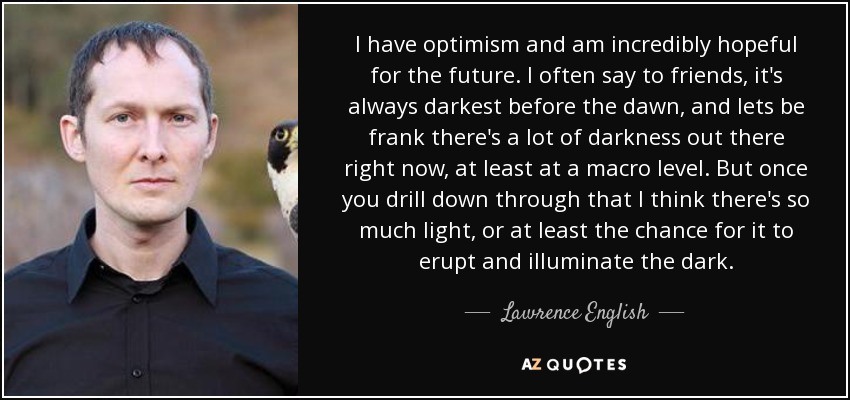 I have optimism and am incredibly hopeful for the future. I often say to friends, it's always darkest before the dawn, and lets be frank there's a lot of darkness out there right now, at least at a macro level. But once you drill down through that I think there's so much light, or at least the chance for it to erupt and illuminate the dark. - Lawrence English
