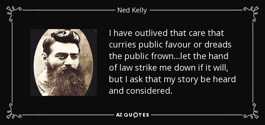 I have outlived that care that curries public favour or dreads the public frown…let the hand of law strike me down if it will, but I ask that my story be heard and considered. - Ned Kelly