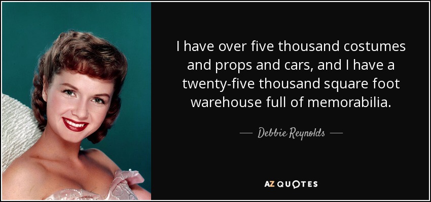 I have over five thousand costumes and props and cars, and I have a twenty-five thousand square foot warehouse full of memorabilia. - Debbie Reynolds