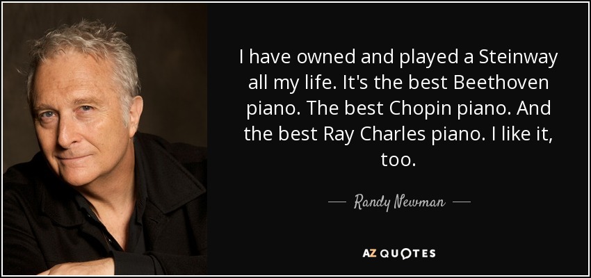 I have owned and played a Steinway all my life. It's the best Beethoven piano. The best Chopin piano. And the best Ray Charles piano. I like it, too. - Randy Newman