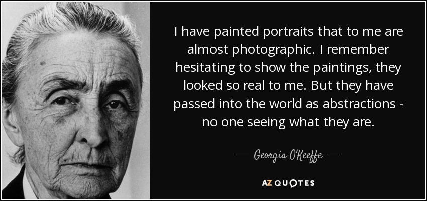 I have painted portraits that to me are almost photographic. I remember hesitating to show the paintings, they looked so real to me. But they have passed into the world as abstractions - no one seeing what they are. - Georgia O'Keeffe